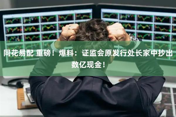 同花易配 重磅！爆料：证监会原发行处长家中抄出数亿现金！