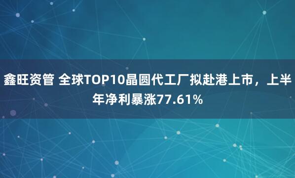 鑫旺资管 全球TOP10晶圆代工厂拟赴港上市，上半年净利暴涨77.61%