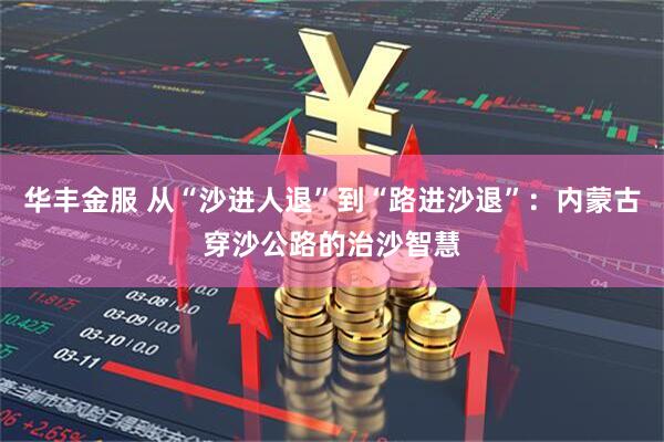 华丰金服 从“沙进人退”到“路进沙退”：内蒙古穿沙公路的治沙智慧