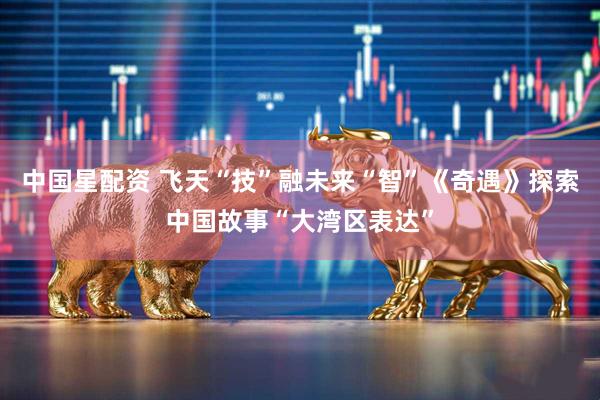 中国星配资 飞天“技”融未来“智”《奇遇》探索中国故事“大湾区表达”