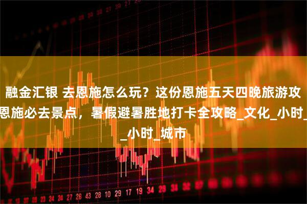 融金汇银 去恩施怎么玩？这份恩施五天四晚旅游攻略含恩施必去景点，暑假避暑胜地打卡全攻略_文化_小时_城市