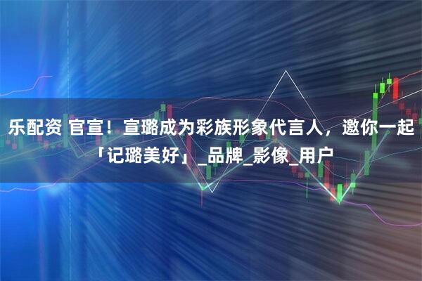 乐配资 官宣！宣璐成为彩族形象代言人，邀你一起「记璐美好」_品牌_影像_用户